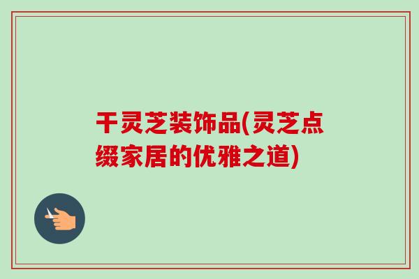 干灵芝装饰品(灵芝点缀家居的优雅之道)-第1张图片-卓越灵芝孢子粉 干灵芝装饰品(灵芝点缀家居的优雅之道)-第1张图片-卓越灵芝孢子粉