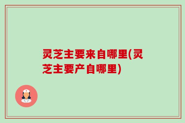 灵芝主要来自哪里(灵芝主要产自哪里)-第1张图片-卓越灵芝孢子粉