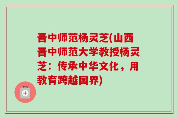 晋中师范杨灵芝(山西晋中师范大学教授杨灵芝：传承中华文化，用教育跨越国界)-第1张图片-卓越灵芝孢子粉