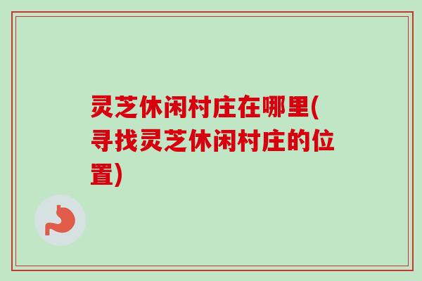 灵芝休闲村庄在哪里(寻找灵芝休闲村庄的位置)-第1张图片-卓越灵芝孢子粉