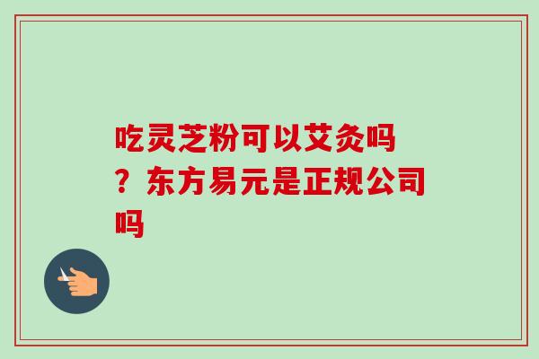 吃灵芝粉可以艾灸吗 ?东方易元是正规公司吗-第1张图片-卓越灵芝孢子粉 吃灵芝粉可以艾灸吗 ?东方易元是正规公司吗-第1张图片-卓越灵芝孢子粉