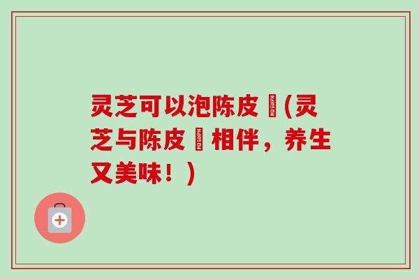 灵芝可以泡陈皮嚒(灵芝与陈皮嚒相伴，养生又美味！)-第1张图片-卓越灵芝孢子粉