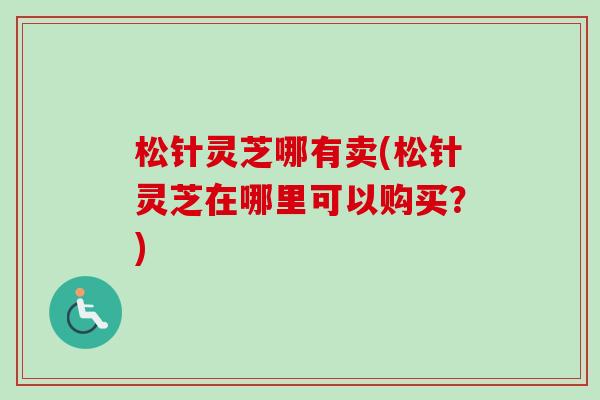 松针灵芝哪有卖(松针灵芝在哪里可以购买?)-第1张图片-卓越灵芝孢子粉 松针灵芝哪有卖(松针灵芝在哪里可以购买?)-第1张图片-卓越灵芝孢子粉