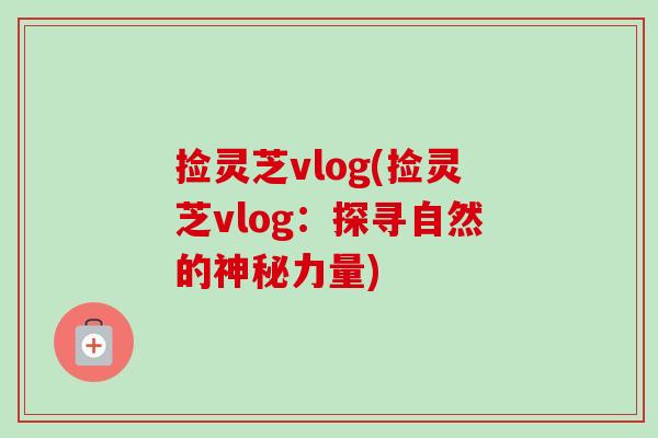 捡灵芝vlog(捡灵芝vlog:探寻自然的神秘力量)-第1张图片-卓越灵芝孢子粉 捡灵芝vlog(捡灵芝vlog:探寻自然的神秘力量)-第1张图片-卓越灵芝孢子粉