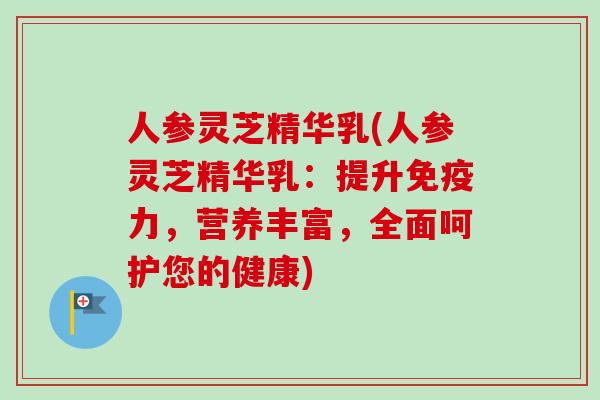 人参灵芝精华乳(人参灵芝精华乳:提升免疫力,营养丰富,全面呵护您的健康)-第1张图片-卓越灵芝孢子粉 人参灵芝精华乳(人参灵芝精华乳:提升免疫力,营养丰富,全面呵护您的健康)-第1张图片-卓越灵芝孢子粉