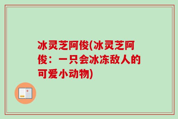 冰灵芝阿俊(冰灵芝阿俊:一只会冰冻敌人的可爱小动物)-第1张图片-卓越灵芝孢子粉 冰灵芝阿俊(冰灵芝阿俊:一只会冰冻敌人的可爱小动物)-第1张图片-卓越灵芝孢子粉
