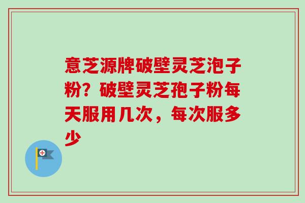 意芝源牌破壁灵芝泡子粉？破壁灵芝孢子粉每天服用几次，每次服多少-第1张图片-卓越灵芝孢子粉
