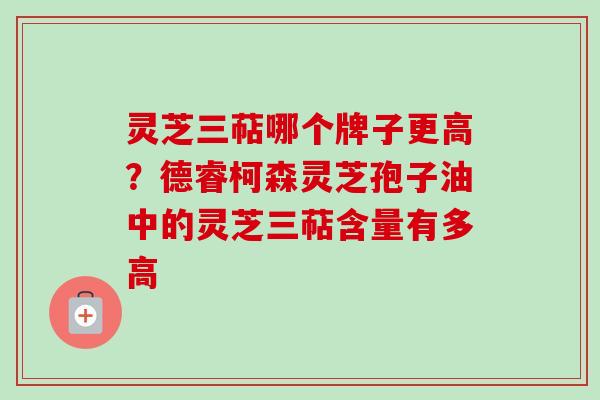 灵芝三萜哪个牌子更高？德睿柯森灵芝孢子油中的灵芝三萜含量有多高-第1张图片-卓越灵芝孢子粉