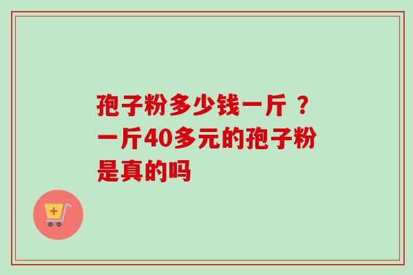 孢子粉多少钱一斤 ?一斤40多元的孢子粉是真的吗-第1张图片-卓越灵芝孢子粉 孢子粉多少钱一斤 ?一斤40多元的孢子粉是真的吗-第1张图片-卓越灵芝孢子粉