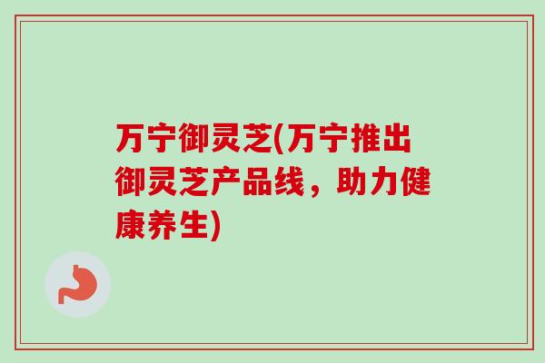 万宁御灵芝(万宁推出御灵芝产品线，助力健康养生)-第1张图片-卓越灵芝孢子粉