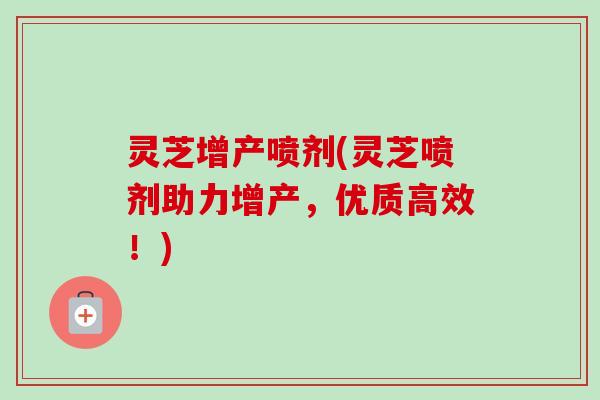 灵芝增产喷剂(灵芝喷剂助力增产，优质高效！)-第1张图片-卓越灵芝孢子粉
