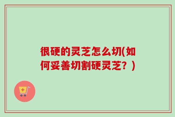很硬的灵芝怎么切(如何妥善切割硬灵芝?)-第1张图片-卓越灵芝孢子粉 很硬的灵芝怎么切(如何妥善切割硬灵芝?)-第1张图片-卓越灵芝孢子粉