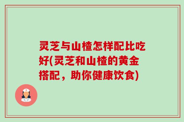 灵芝与山楂怎样配比吃好(灵芝和山楂的黄金搭配，助你健康饮食)-第1张图片-卓越灵芝孢子粉