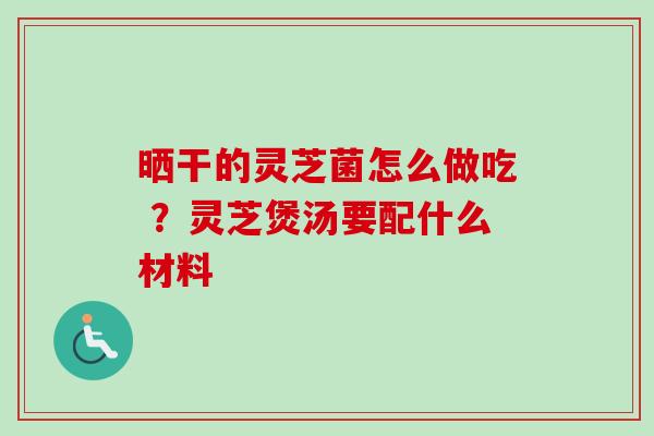 晒干的灵芝菌怎么做吃 ？灵芝煲汤要配什么材料-第1张图片-卓越灵芝孢子粉