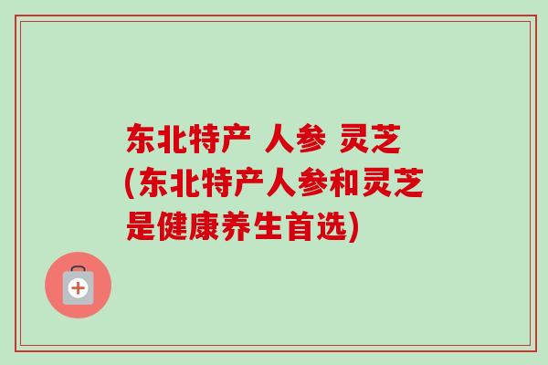 东北特产 人参 灵芝(东北特产人参和灵芝是健康养生首选)-第1张图片-卓越灵芝孢子粉 东北特产 人参 灵芝(东北特产人参和灵芝是健康养生首选)-第1张图片-卓越灵芝孢子粉