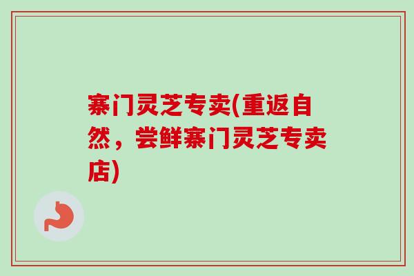 寨门灵芝专卖(重返自然，尝鲜寨门灵芝专卖店)-第1张图片-卓越灵芝孢子粉