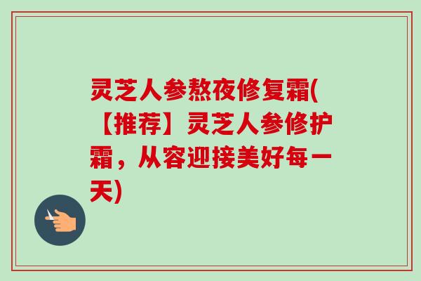 灵芝人参熬夜修复霜(【推荐】灵芝人参修护霜，从容迎接美好每一天)-第1张图片-卓越灵芝孢子粉