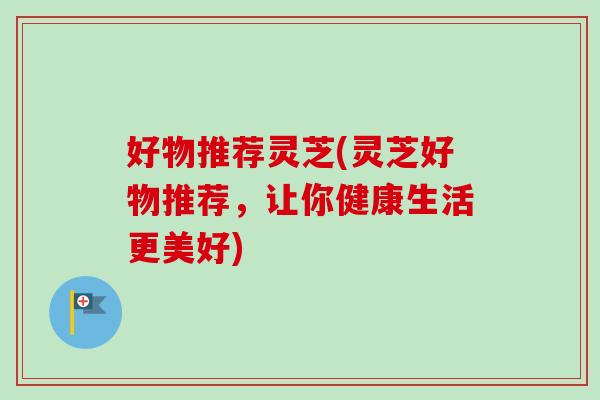 好物推荐灵芝(灵芝好物推荐,让你健康生活更美好)-第1张图片-卓越灵芝孢子粉 好物推荐灵芝(灵芝好物推荐,让你健康生活更美好)-第1张图片-卓越灵芝孢子粉