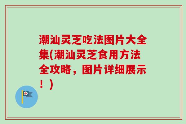 潮汕灵芝吃法图片大全集(潮汕灵芝食用方法全攻略，图片详细展示！)-第1张图片-卓越灵芝孢子粉