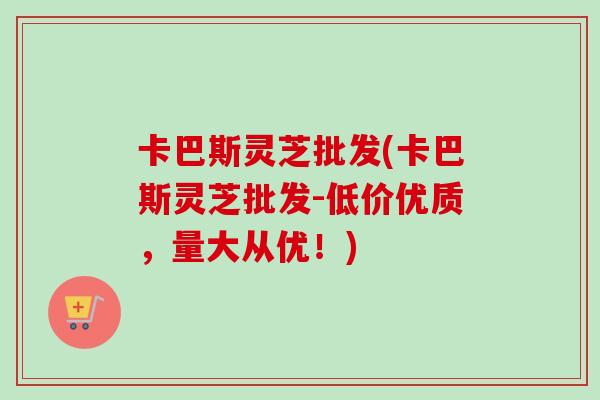 卡巴斯灵芝批发(卡巴斯灵芝批发-低价优质,量大从优!)-第1张图片-卓越灵芝孢子粉 卡巴斯灵芝批发(卡巴斯灵芝批发-低价优质,量大从优!)-第1张图片-卓越灵芝孢子粉