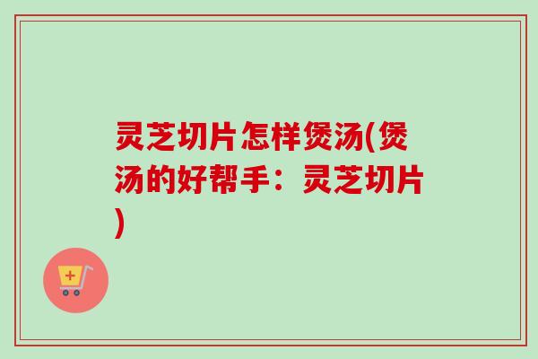 灵芝切片怎样煲汤(煲汤的好帮手：灵芝切片)-第1张图片-卓越灵芝孢子粉