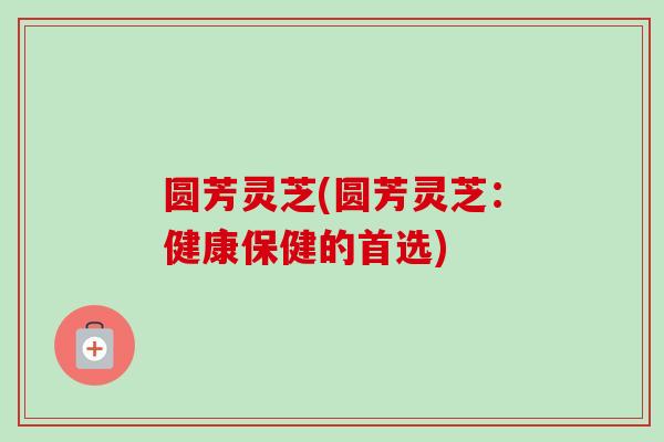 圆芳灵芝(圆芳灵芝：健康保健的首选)-第1张图片-卓越灵芝孢子粉