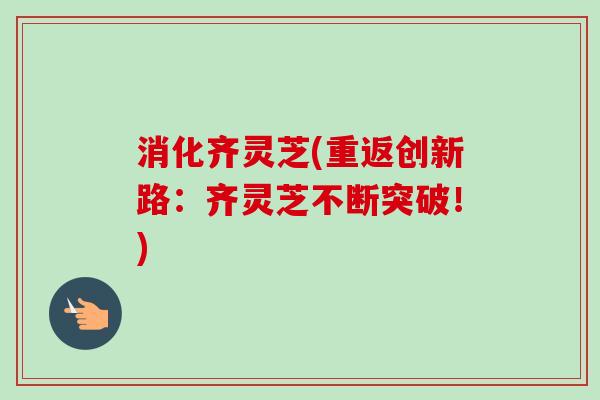 消化齐灵芝(重返创新路：齐灵芝不断突破！)-第1张图片-卓越灵芝孢子粉