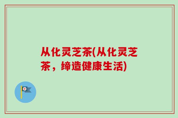 从化灵芝茶(从化灵芝茶，缔造健康生活)-第1张图片-卓越灵芝孢子粉