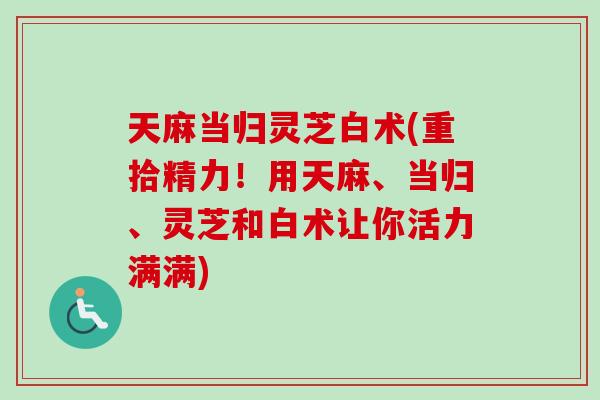 天麻当归灵芝白术(重拾精力！用天麻、当归、灵芝和白术让你活力满满)-第1张图片-卓越灵芝孢子粉