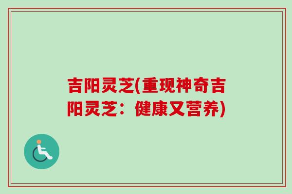 吉阳灵芝(重现神奇吉阳灵芝：健康又营养)-第1张图片-卓越灵芝孢子粉