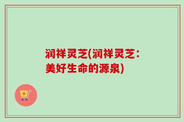 润祥灵芝(润祥灵芝:美好生命的源泉)-第1张图片-卓越灵芝孢子粉 润祥灵芝(润祥灵芝:美好生命的源泉)-第1张图片-卓越灵芝孢子粉