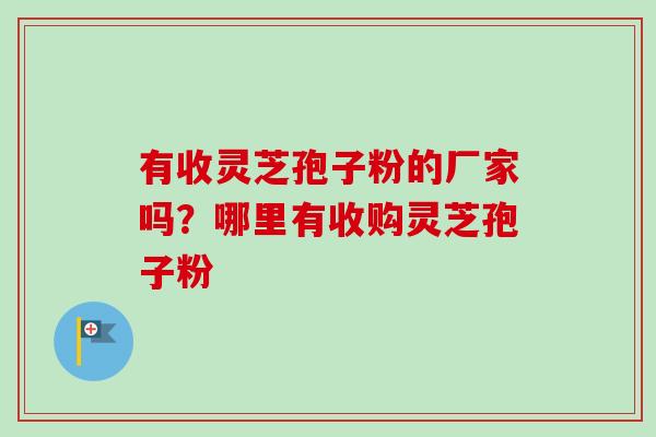 有收灵芝孢子粉的厂家吗？哪里有收购灵芝孢子粉-第1张图片-卓越灵芝孢子粉