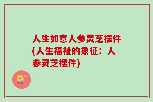 人生如意人参灵芝摆件(人生福祉的象征：人参灵芝摆件)-第1张图片-卓越灵芝孢子粉