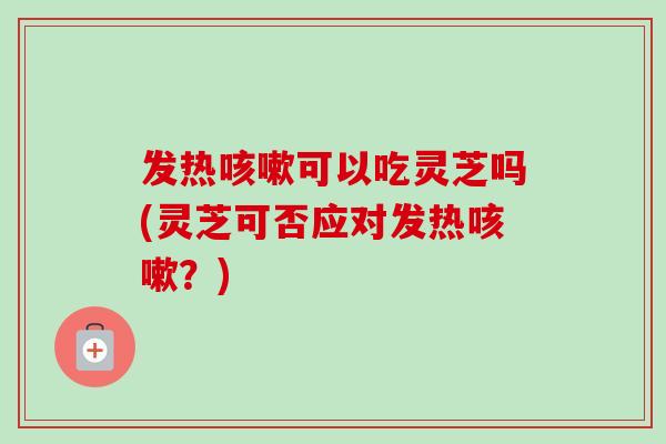 发热咳嗽可以吃灵芝吗(灵芝可否应对发热咳嗽？)-第1张图片-卓越灵芝孢子粉
