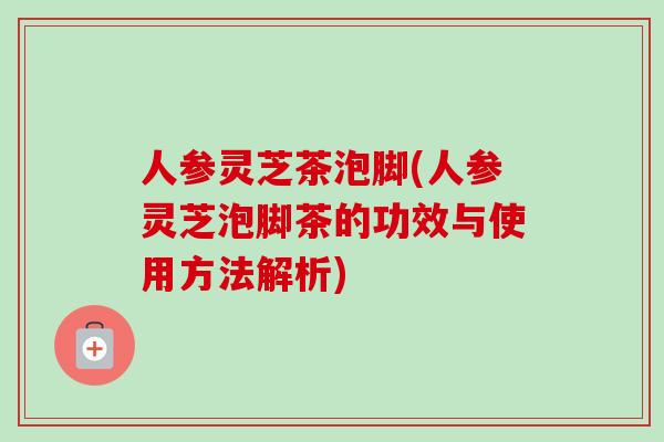 人参灵芝茶泡脚(人参灵芝泡脚茶的功效与使用方法解析)-第1张图片-卓越灵芝孢子粉 人参灵芝茶泡脚(人参灵芝泡脚茶的功效与使用方法解析)-第1张图片-卓越灵芝孢子粉