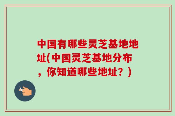 中国有哪些灵芝基地地址(中国灵芝基地分布,你知道哪些地址?)-第1张图片-卓越灵芝孢子粉 中国有哪些灵芝基地地址(中国灵芝基地分布,你知道哪些地址?)-第1张图片-卓越灵芝孢子粉
