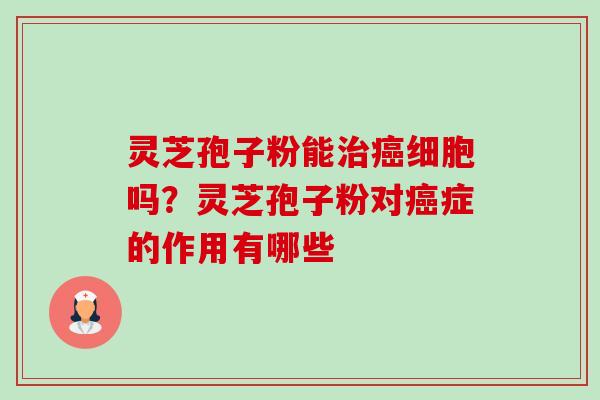 灵芝孢子粉能治癌细胞吗？灵芝孢子粉对癌症的作用有哪些-第1张图片-卓越灵芝孢子粉