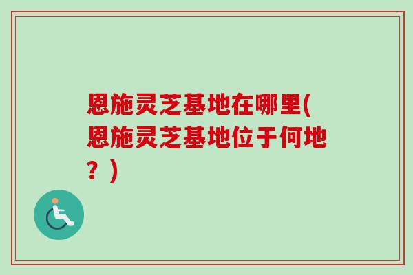 恩施灵芝基地在哪里(恩施灵芝基地位于何地？)-第1张图片-卓越灵芝孢子粉