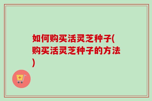 如何购买活灵芝种子(购买活灵芝种子的方法)-第1张图片-卓越灵芝孢子粉 如何购买活灵芝种子(购买活灵芝种子的方法)-第1张图片-卓越灵芝孢子粉