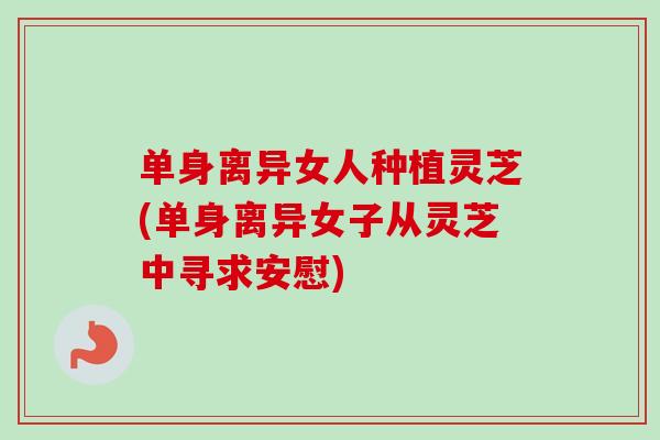 单身离异女人种植灵芝(单身离异女子从灵芝中寻求安慰)-第1张图片-卓越灵芝孢子粉 单身离异女人种植灵芝(单身离异女子从灵芝中寻求安慰)-第1张图片-卓越灵芝孢子粉