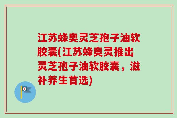 江苏蜂奥灵芝孢子油软胶囊(江苏蜂奥灵推出灵芝孢子油软胶囊,滋补养生首选)-第1张图片-卓越灵芝孢子粉 江苏蜂奥灵芝孢子油软胶囊(江苏蜂奥灵推出灵芝孢子油软胶囊,滋补养生首选)-第1张图片-卓越灵芝孢子粉