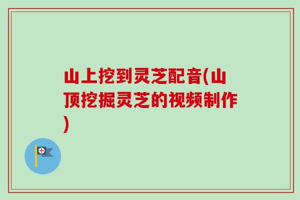 山上挖到灵芝配音(山顶挖掘灵芝的视频制作)-第1张图片-卓越灵芝孢子粉