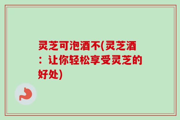 灵芝可泡酒不(灵芝酒:让你轻松享受灵芝的好处)-第1张图片-卓越灵芝孢子粉 灵芝可泡酒不(灵芝酒:让你轻松享受灵芝的好处)-第1张图片-卓越灵芝孢子粉