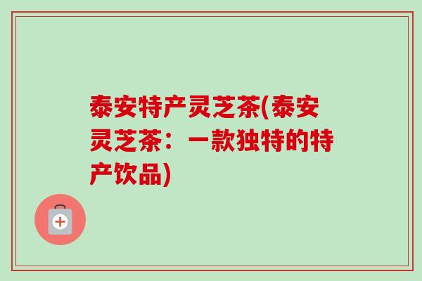 泰安特产灵芝茶(泰安灵芝茶:一款独特的特产饮品)-第1张图片-卓越灵芝孢子粉 泰安特产灵芝茶(泰安灵芝茶:一款独特的特产饮品)-第1张图片-卓越灵芝孢子粉