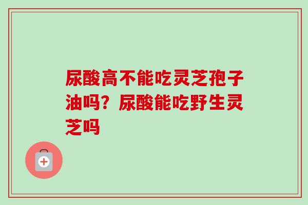 尿酸高不能吃灵芝孢子油吗？尿酸能吃野生灵芝吗-第1张图片-卓越灵芝孢子粉