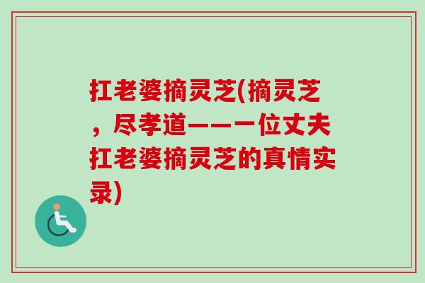 扛老婆摘灵芝(摘灵芝，尽孝道——一位丈夫扛老婆摘灵芝的真情实录)-第1张图片-卓越灵芝孢子粉