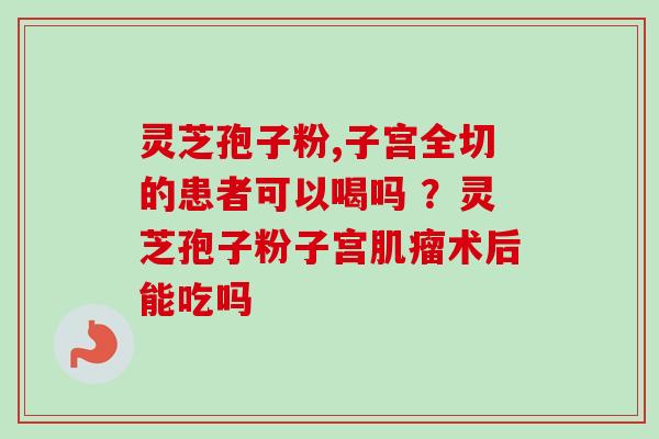 灵芝孢子粉,子宫全切的患者可以喝吗 ？灵芝孢子粉子宫肌瘤术后能吃吗-第1张图片-卓越灵芝孢子粉