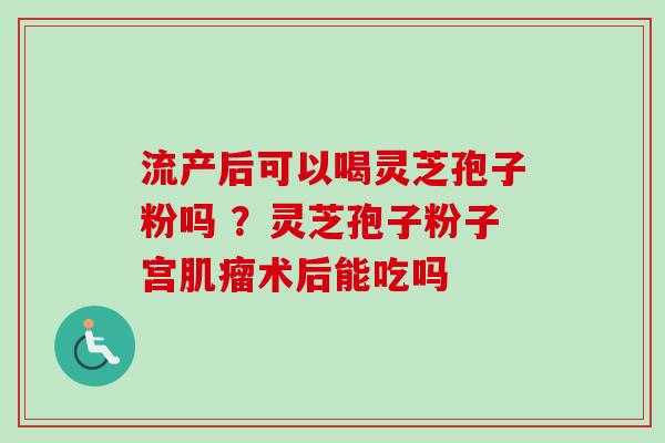 流产后可以喝灵芝孢子粉吗 ？灵芝孢子粉子宫肌瘤术后能吃吗-第1张图片-卓越灵芝孢子粉