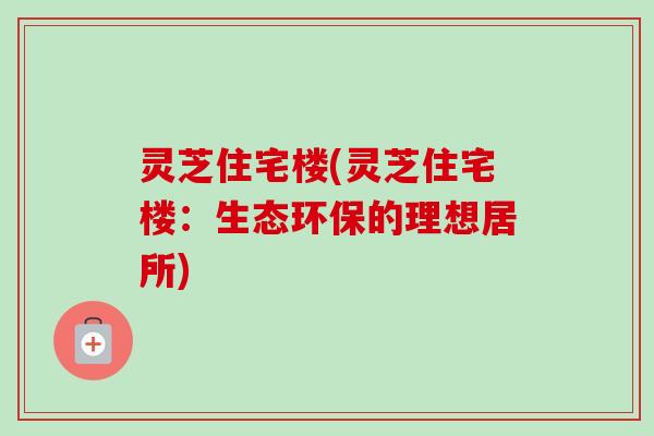 灵芝住宅楼(灵芝住宅楼:生态环保的理想居所)-第1张图片-卓越灵芝孢子粉 灵芝住宅楼(灵芝住宅楼:生态环保的理想居所)-第1张图片-卓越灵芝孢子粉