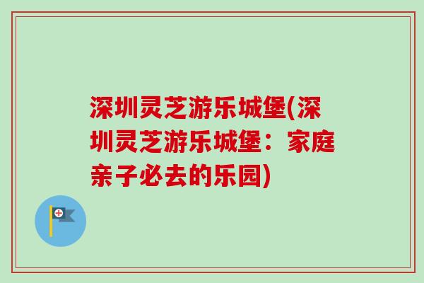 深圳灵芝游乐城堡(深圳灵芝游乐城堡:家庭亲子必去的乐园)-第1张图片-卓越灵芝孢子粉 深圳灵芝游乐城堡(深圳灵芝游乐城堡:家庭亲子必去的乐园)-第1张图片-卓越灵芝孢子粉